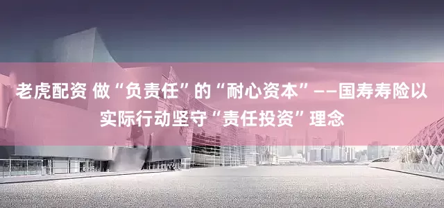 老虎配资 做“负责任”的“耐心资本”——国寿寿险以实际行动坚守“责任投资”理念