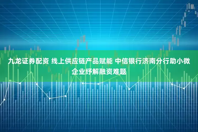 九龙证券配资 线上供应链产品赋能 中信银行济南分行助小微企业纾解融资难题