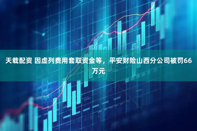 天载配资 因虚列费用套取资金等，平安财险山西分公司被罚66万元