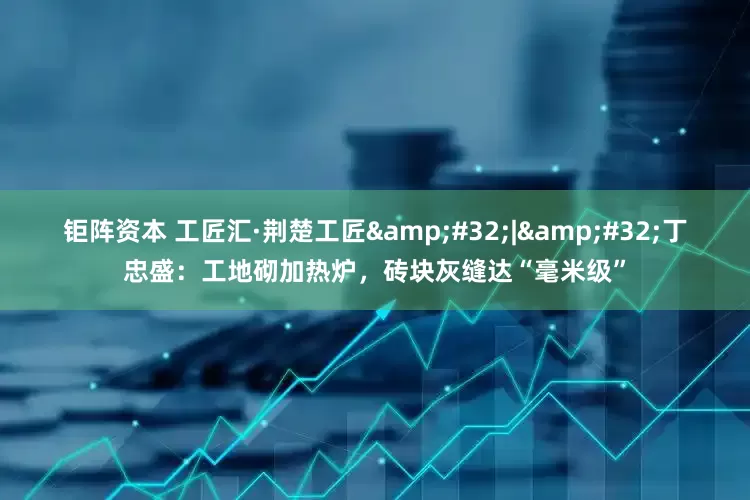 钜阵资本 工匠汇·荆楚工匠&#32;|&#32;丁忠盛：工地砌加热炉，砖块灰缝达“毫米级”