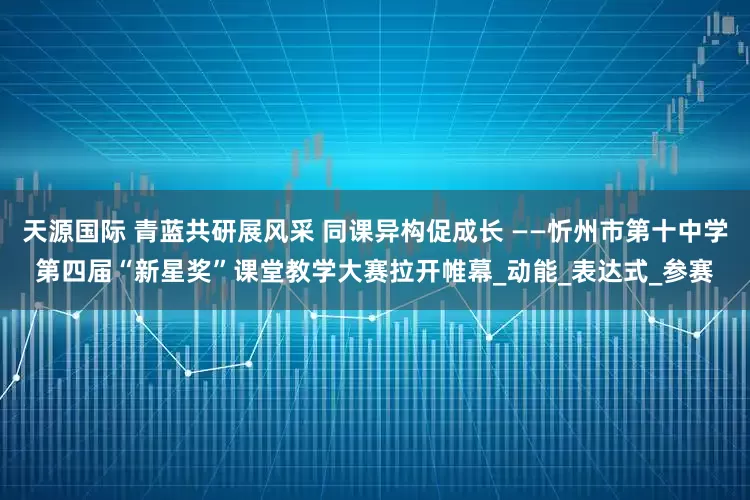 天源国际 青蓝共研展风采 同课异构促成长 ——忻州市第十中学第四届“新星奖”课堂教学大赛拉开帷幕_动能_表达式_参赛