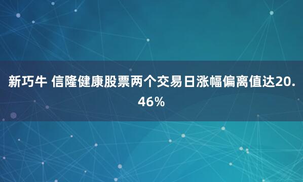 新巧牛 信隆健康股票两个交易日涨幅偏离值达20.46%