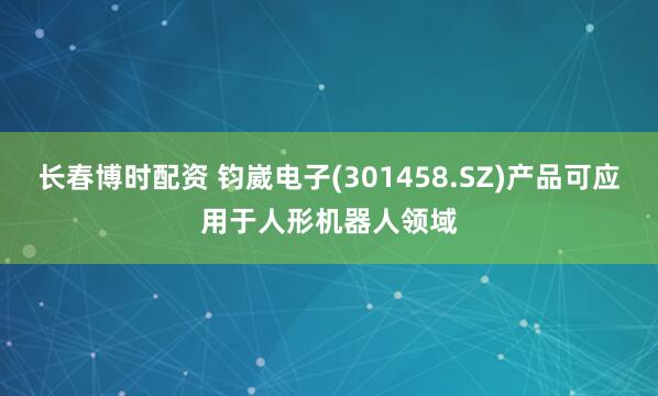 长春博时配资 钧崴电子(301458.SZ)产品可应用于人形机器人领域