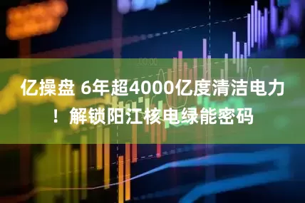 亿操盘 6年超4000亿度清洁电力！解锁阳江核电绿能密码