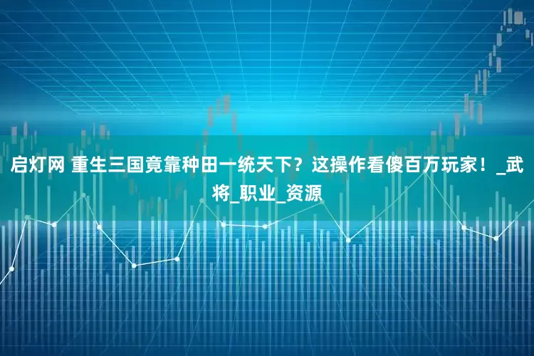 启灯网 重生三国竟靠种田一统天下？这操作看傻百万玩家！_武将_职业_资源