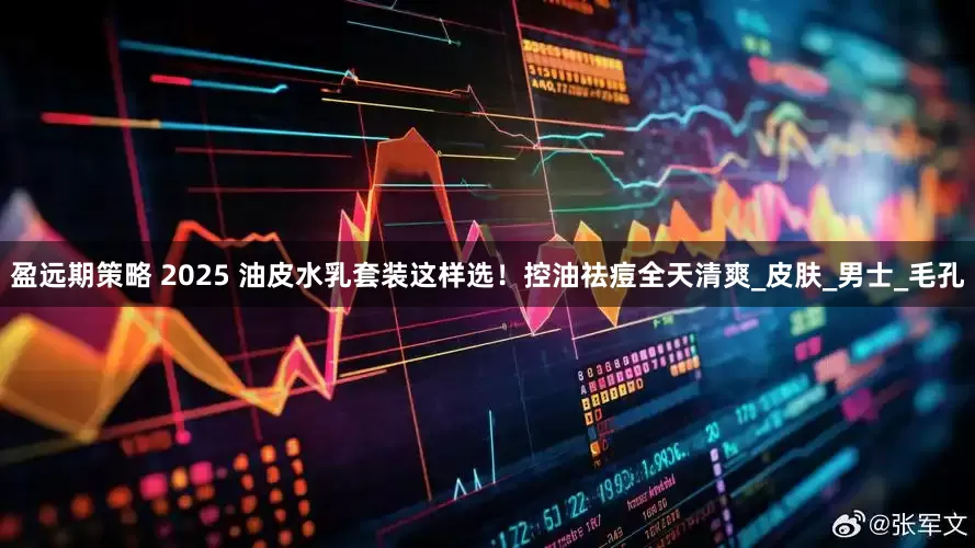 盈远期策略 2025 油皮水乳套装这样选！控油祛痘全天清爽_皮肤_男士_毛孔