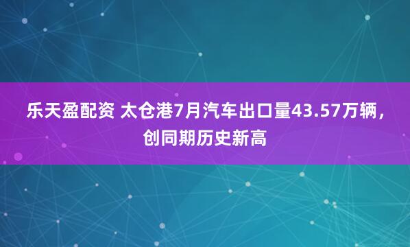 乐天盈配资 太仓港7月汽车出口量43.57万辆，创同期历史新高