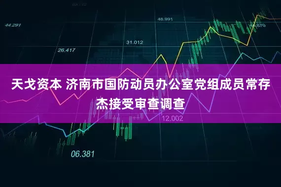 天戈资本 济南市国防动员办公室党组成员常存杰接受审查调查