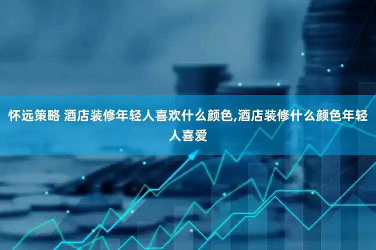 怀远策略 酒店装修年轻人喜欢什么颜色,酒店装修什么颜色年轻人喜爱