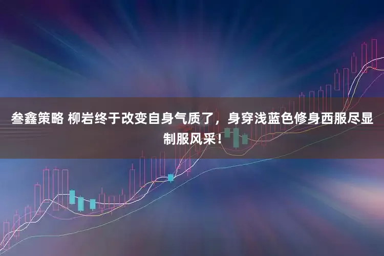 叁鑫策略 柳岩终于改变自身气质了，身穿浅蓝色修身西服尽显制服风采！