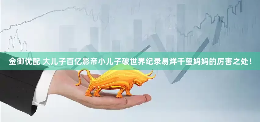 金御优配 大儿子百亿影帝小儿子破世界纪录易烊千玺妈妈的厉害之处！