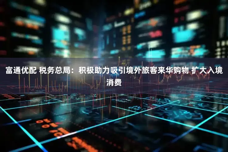 富通优配 税务总局：积极助力吸引境外旅客来华购物 扩大入境消费
