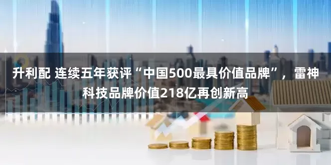 升利配 连续五年获评“中国500最具价值品牌”，雷神科技品牌价值218亿再创新高