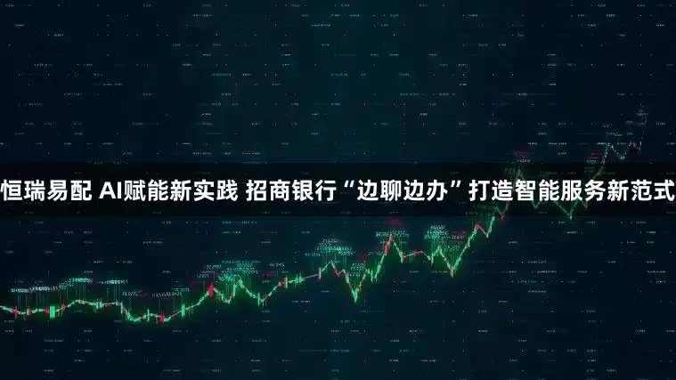 恒瑞易配 AI赋能新实践 招商银行“边聊边办”打造智能服务新范式