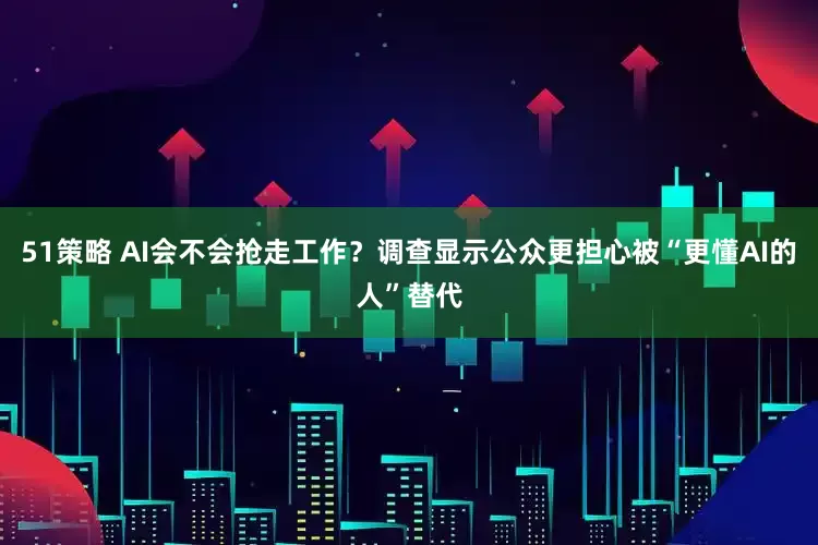 51策略 AI会不会抢走工作？调查显示公众更担心被“更懂AI的人”替代